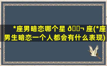 *
座男暗恋哪个星 🐬 座(*
座男生暗恋一个人都会有什么表现)